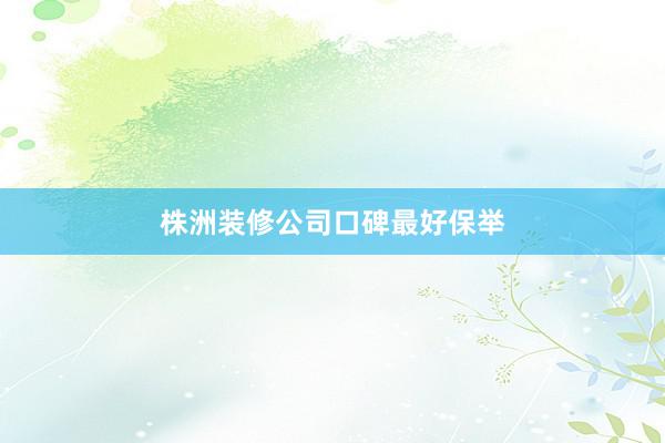 株洲装修公司口碑最好保举